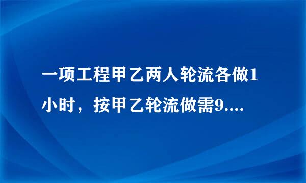 一项工程甲乙两人轮流各做1小时，按甲乙轮流做需9.8小时。。求解。