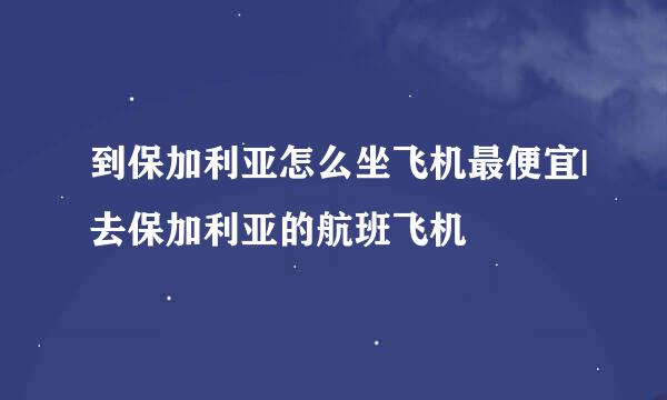 到保加利亚怎么坐飞机最便宜|去保加利亚的航班飞机