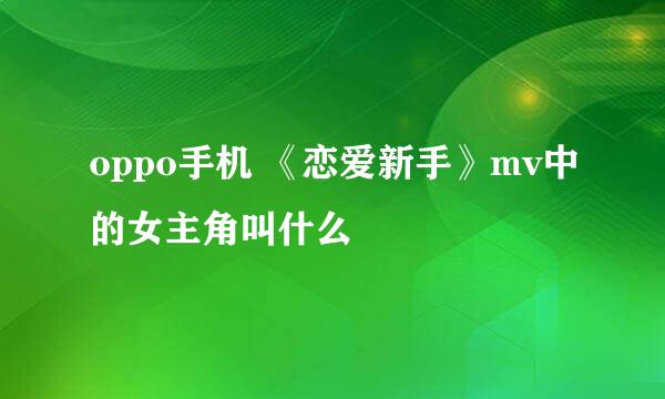 oppo手机 《恋爱新手》mv中的女主角叫什么