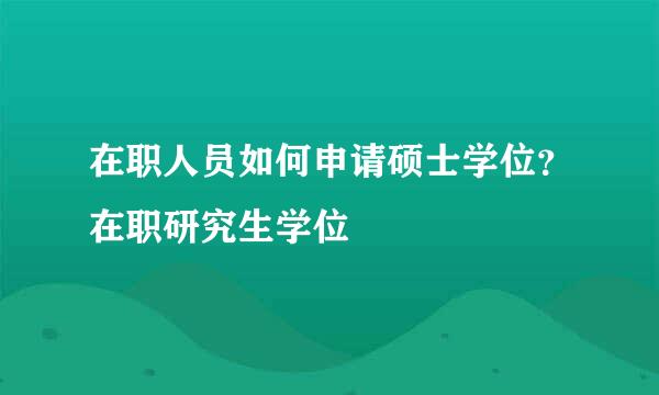 在职人员如何申请硕士学位？在职研究生学位