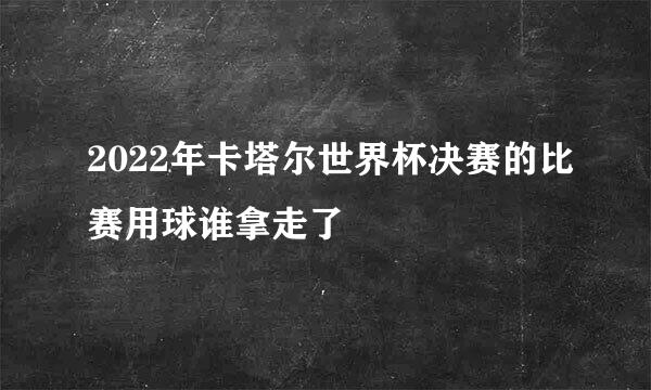 2022年卡塔尔世界杯决赛的比赛用球谁拿走了