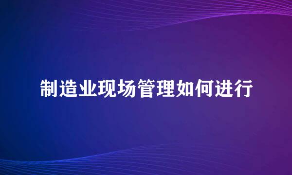 制造业现场管理如何进行