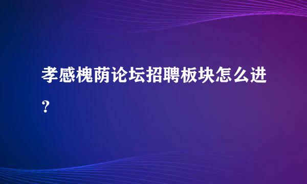 孝感槐荫论坛招聘板块怎么进？