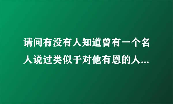 请问有没有人知道曾有一个名人说过类似于对他有恩的人， 会将其名刻在石头上，反之则写在沙滩上，是谁呀？