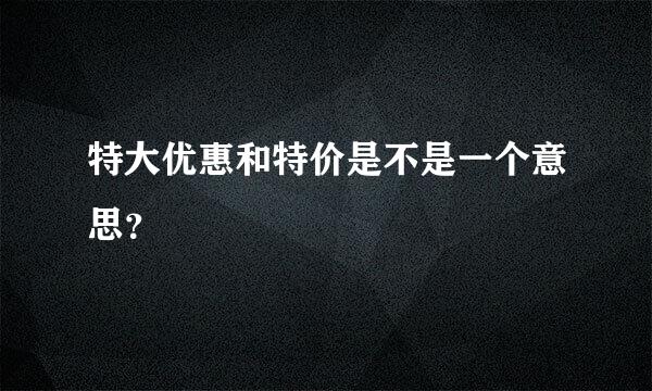 特大优惠和特价是不是一个意思？