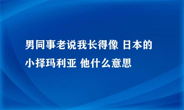 男同事老说我长得像 日本的小择玛利亚 他什么意思