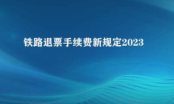 铁路退票手续费新规定2023