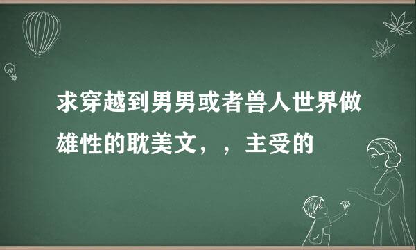 求穿越到男男或者兽人世界做雄性的耽美文，，主受的