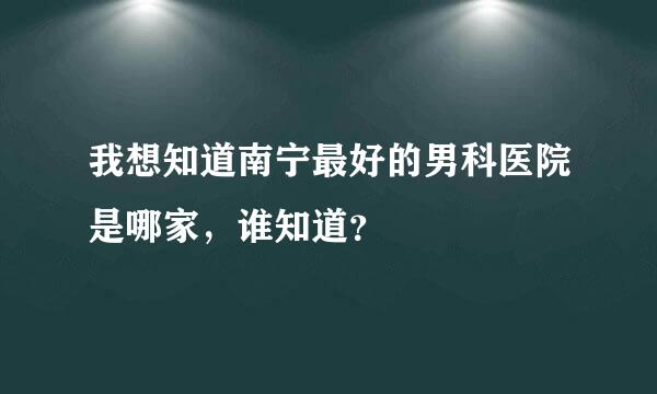 我想知道南宁最好的男科医院是哪家，谁知道？