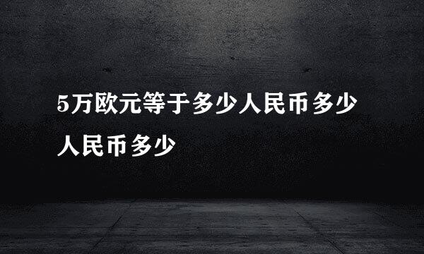 5万欧元等于多少人民币多少人民币多少