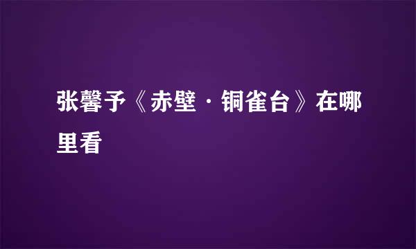 张馨予《赤壁·铜雀台》在哪里看