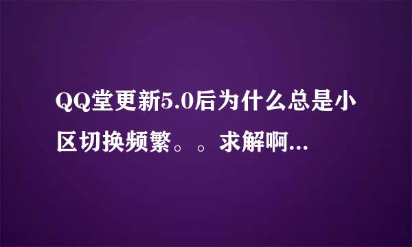 QQ堂更新5.0后为什么总是小区切换频繁。。求解啊，大神们。。