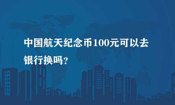 中国航天纪念币100元可以去银行换吗？