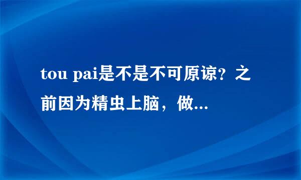 tou pai是不是不可原谅？之前因为精虫上脑，做了。。那之后那个女生对我一万个警戒。但我对她还是