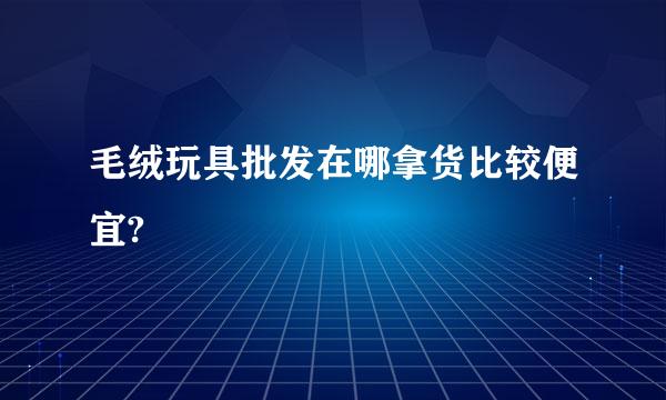 毛绒玩具批发在哪拿货比较便宜?