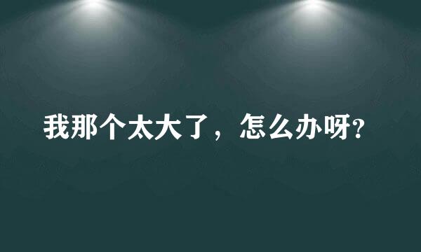 我那个太大了，怎么办呀？