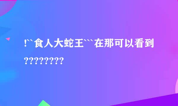 !``食人大蛇王```在那可以看到????????