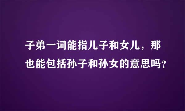 子弟一词能指儿子和女儿，那也能包括孙子和孙女的意思吗？