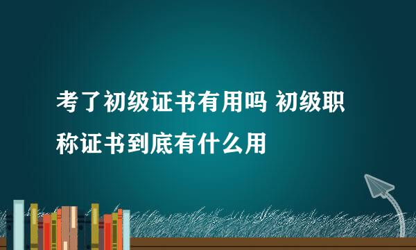 考了初级证书有用吗 初级职称证书到底有什么用