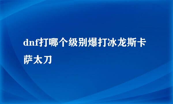 dnf打哪个级别爆打冰龙斯卡萨太刀