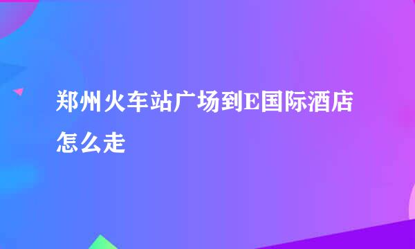 郑州火车站广场到E国际酒店怎么走