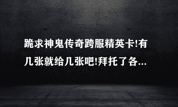 跪求神鬼传奇跨服精英卡!有几张就给几张吧!拜托了各位 谢谢