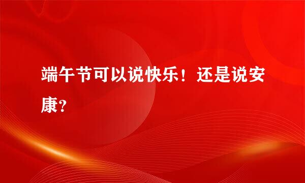 端午节可以说快乐！还是说安康？