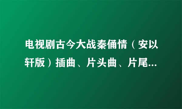 电视剧古今大战秦俑情（安以轩版）插曲、片头曲、片尾曲叫什么名字