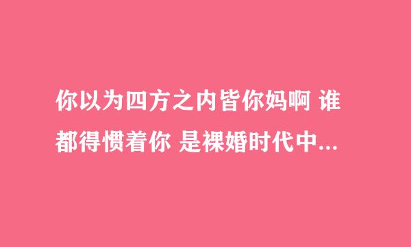 你以为四方之内皆你妈啊 谁都得惯着你 是裸婚时代中第几集 之前童佳倩...