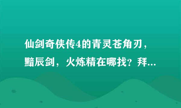 仙剑奇侠传4的青灵苍角刃，黯辰剑，火炼精在哪找？拜托了各位 谢谢