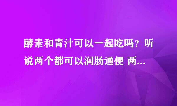 酵素和青汁可以一起吃吗？听说两个都可以润肠通便 两个一起吃会不会太多了？？