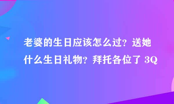 老婆的生日应该怎么过？送她什么生日礼物？拜托各位了 3Q