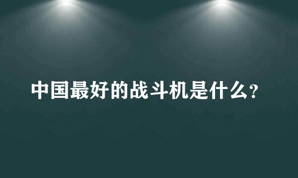 中国最好的战斗机是什么？