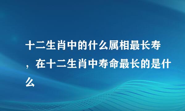 十二生肖中的什么属相最长寿，在十二生肖中寿命最长的是什么