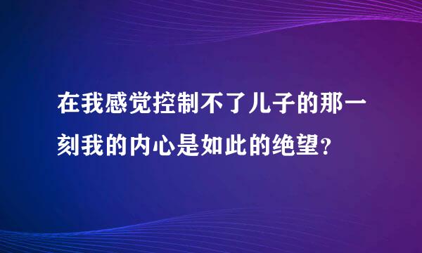 在我感觉控制不了儿子的那一刻我的内心是如此的绝望？