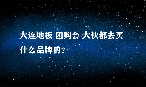 大连地板 团购会 大伙都去买什么品牌的？