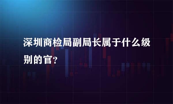 深圳商检局副局长属于什么级别的官？