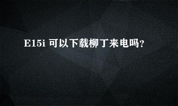 E15i 可以下载柳丁来电吗？