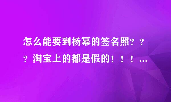 怎么能要到杨幂的签名照？？？淘宝上的都是假的！！！ 蜜蜂们，帮帮我 一定重赏！！！