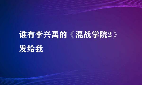 谁有李兴禹的《混战学院2》发给我