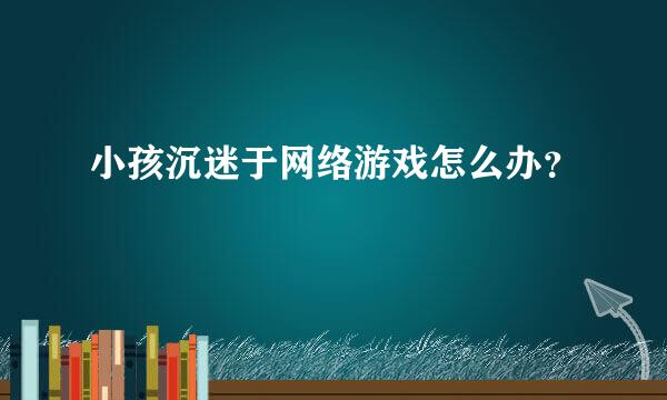 小孩沉迷于网络游戏怎么办？