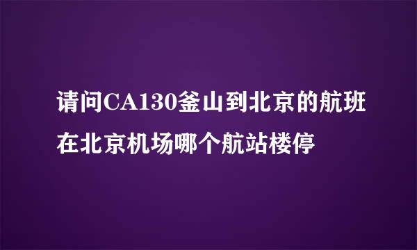 请问CA130釜山到北京的航班在北京机场哪个航站楼停