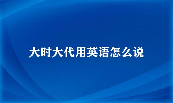 大时大代用英语怎么说