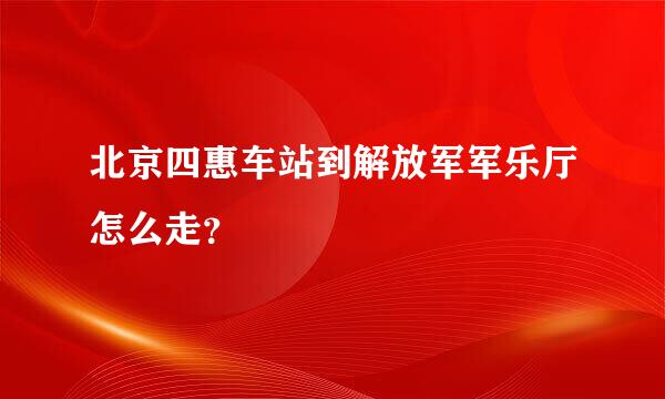 北京四惠车站到解放军军乐厅怎么走？