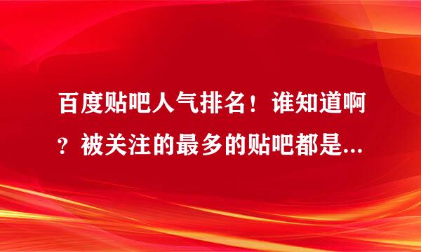 百度贴吧人气排名！谁知道啊？被关注的最多的贴吧都是哪些呢？能不能搞个排名前十或者一百的次序出来呢?