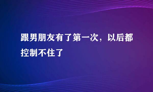 跟男朋友有了第一次，以后都控制不住了