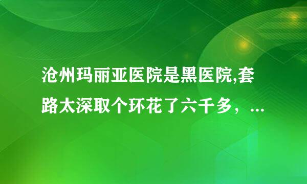 沧州玛丽亚医院是黑医院,套路太深取个环花了六千多，而且还没给我完整的收费单据，这是正规医院吗？