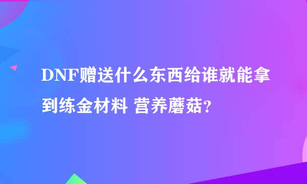 DNF赠送什么东西给谁就能拿到练金材料 营养蘑菇？