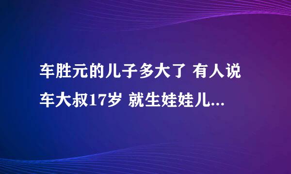 车胜元的儿子多大了 有人说车大叔17岁 就生娃娃儿了 真的吗