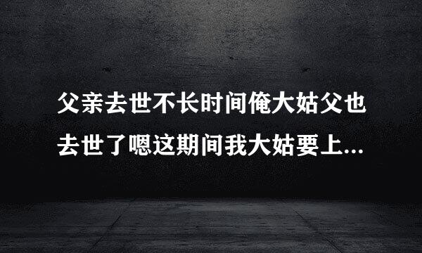 父亲去世不长时间俺大姑父也去世了嗯这期间我大姑要上我家来串门 这个可以么？